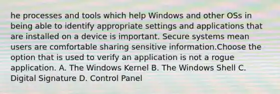 he processes and tools which help Windows and other OSs in being able to identify appropriate settings and applications that are installed on a device is important. Secure systems mean users are comfortable sharing sensitive information.Choose the option that is used to verify an application is not a rogue application. A. The Windows Kernel B. The Windows Shell C. Digital Signature D. Control Panel