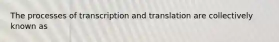 The processes of transcription and translation are collectively known as