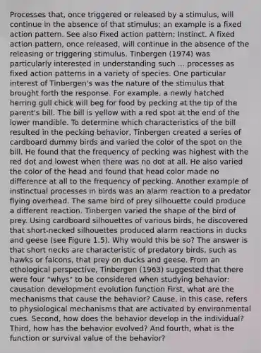 Processes that, once triggered or released by a stimulus, will continue in the absence of that stimulus; an example is a fixed action pattern. See also Fixed action pattern; Instinct. A fixed action pattern, once released, will continue in the absence of the releasing or triggering stimulus. Tinbergen (1974) was particularly interested in understanding such ... processes as <a href='https://www.questionai.com/knowledge/kOavuwLAJX-fixed-action-patterns' class='anchor-knowledge'>fixed action patterns</a> in a variety of species. One particular interest of Tinbergen's was the nature of the stimulus that brought forth the response. For example, a newly hatched herring gull chick will beg for food by pecking at the tip of the parent's bill. The bill is yellow with a red spot at the end of the lower mandible. To determine which characteristics of the bill resulted in the pecking behavior, Tinbergen created a series of cardboard dummy birds and varied the color of the spot on the bill. He found that the frequency of pecking was highest with the red dot and lowest when there was no dot at all. He also varied the color of the head and found that head color made no difference at all to the frequency of pecking. Another example of instinctual processes in birds was an alarm reaction to a predator flying overhead. The same bird of prey silhouette could produce a different reaction. Tinbergen varied the shape of the bird of prey. Using cardboard silhouettes of various birds, he discovered that short-necked silhouettes produced alarm reactions in ducks and geese (see Figure 1.5). Why would this be so? The answer is that short necks are characteristic of predatory birds, such as hawks or falcons, that prey on ducks and geese. From an ethological perspective, Tinbergen (1963) suggested that there were four "whys" to be considered when studying behavior: causation development evolution function First, what are the mechanisms that cause the behavior? Cause, in this case, refers to physiological mechanisms that are activated by environmental cues. Second, how does the behavior develop in the individual? Third, how has the behavior evolved? And fourth, what is the function or survival value of the behavior?