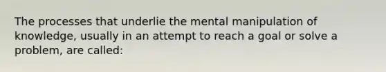 The processes that underlie the mental manipulation of knowledge, usually in an attempt to reach a goal or solve a problem, are called: