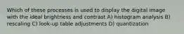 Which of these processes is used to display the digital image with the ideal brightness and contrast A) histogram analysis B) rescaling C) look-up table adjustments D) quantization