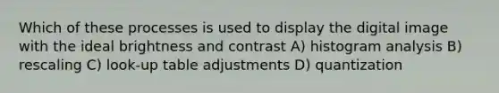 Which of these processes is used to display the digital image with the ideal brightness and contrast A) histogram analysis B) rescaling C) look-up table adjustments D) quantization