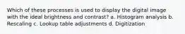Which of these processes is used to display the digital image with the ideal brightness and contrast? a. Histogram analysis b. Rescaling c. Lookup table adjustments d. Digitization