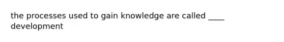 the processes used to gain knowledge are called ____ development