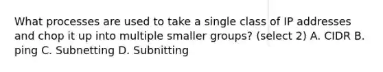 What processes are used to take a single class of IP addresses and chop it up into multiple smaller groups? (select 2) A. CIDR B. ping C. Subnetting D. Subnitting