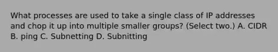 What processes are used to take a single class of IP addresses and chop it up into multiple smaller groups? (Select two.) A. CIDR B. ping C. Subnetting D. Subnitting