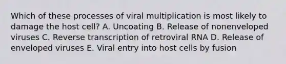 Which of these processes of viral multiplication is most likely to damage the host cell? A. Uncoating B. Release of nonenveloped viruses C. Reverse transcription of retroviral RNA D. Release of enveloped viruses E. Viral entry into host cells by fusion