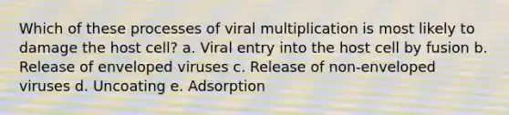 Which of these processes of viral multiplication is most likely to damage the host cell? a. Viral entry into the host cell by fusion b. Release of enveloped viruses c. Release of non-enveloped viruses d. Uncoating e. Adsorption