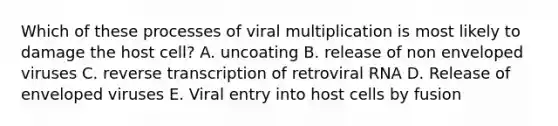 Which of these processes of viral multiplication is most likely to damage the host cell? A. uncoating B. release of non enveloped viruses C. <a href='https://www.questionai.com/knowledge/kNiXy9k6SK-reverse-transcription' class='anchor-knowledge'>reverse transcription</a> of retroviral RNA D. Release of enveloped viruses E. Viral entry into host cells by fusion