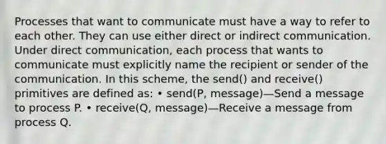 Processes that want to communicate must have a way to refer to each other. They can use either direct or indirect communication. Under direct communication, each process that wants to communicate must explicitly name the recipient or sender of the communication. In this scheme, the send() and receive() primitives are defined as: • send(P, message)—Send a message to process P. • receive(Q, message)—Receive a message from process Q.