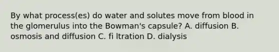 By what process(es) do water and solutes move from blood in the glomerulus into the Bowman's capsule? A. diffusion B. osmosis and diffusion C. fi ltration D. dialysis