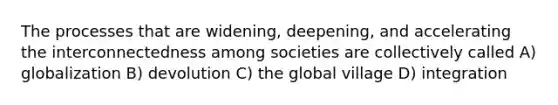 The processes that are widening, deepening, and accelerating the interconnectedness among societies are collectively called A) globalization B) devolution C) the global village D) integration