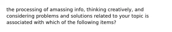 the processing of amassing info, thinking creatively, and considering problems and solutions related to your topic is associated with which of the following items?