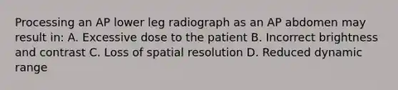 Processing an AP lower leg radiograph as an AP abdomen may result in: A. Excessive dose to the patient B. Incorrect brightness and contrast C. Loss of spatial resolution D. Reduced dynamic range