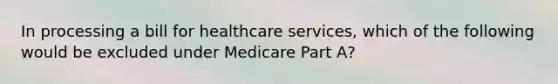 In processing a bill for healthcare services, which of the following would be excluded under Medicare Part A?