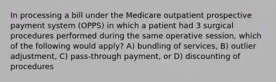 In processing a bill under the Medicare outpatient prospective payment system (OPPS) in which a patient had 3 surgical procedures performed during the same operative session, which of the following would apply? A) bundling of services, B) outlier adjustment, C) pass-through payment, or D) discounting of procedures