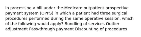 In processing a bill under the Medicare outpatient prospective payment system (OPPS) in which a patient had three surgical procedures performed during the same operative session, which of the following would apply? Bundling of services Outlier adjustment Pass-through payment Discounting of procedures