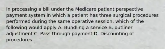 In processing a bill under the Medicare patient perspective payment system in which a patient has three surgical procedures performed during the same operative session, which of the following would apply A. Bundling a service B, outliner adjustment C. Pass through payment D. Discounting of procedures