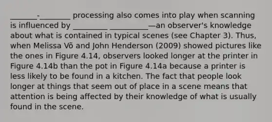 _______-________ processing also comes into play when scanning is influenced by _________ __________—an observer's knowledge about what is contained in typical scenes (see Chapter 3). Thus, when Melissa Võ and John Henderson (2009) showed pictures like the ones in Figure 4.14, observers looked longer at the printer in Figure 4.14b than the pot in Figure 4.14a because a printer is less likely to be found in a kitchen. The fact that people look longer at things that seem out of place in a scene means that attention is being affected by their knowledge of what is usually found in the scene.