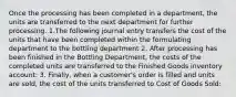 Once the processing has been completed in a department, the units are transferred to the next department for further processing. 1.The following journal entry transfers the cost of the units that have been completed within the formulating department to the bottling department 2. After processing has been finished in the Bottling Department, the costs of the completed units are transferred to the Finished Goods inventory account: 3. Finally, when a customer's order is filled and units are sold, the cost of the units transferred to Cost of Goods Sold: