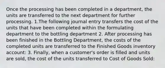 Once the processing has been completed in a department, the units are transferred to the next department for further processing. 1.The following journal entry transfers the cost of the units that have been completed within the formulating department to the bottling department 2. After processing has been finished in the Bottling Department, the costs of the completed units are transferred to the Finished Goods inventory account: 3. Finally, when a customer's order is filled and units are sold, the cost of the units transferred to Cost of Goods Sold: