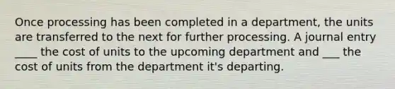 Once processing has been completed in a department, the units are transferred to the next for further processing. A journal entry ____ the cost of units to the upcoming department and ___ the cost of units from the department it's departing.