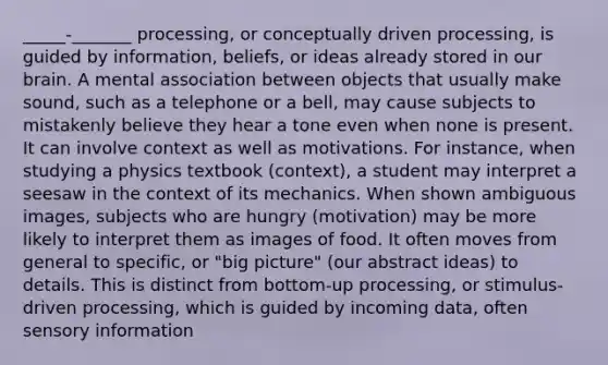 _____-_______ processing, or conceptually driven processing, is guided by information, beliefs, or ideas already stored in our brain. A mental association between objects that usually make sound, such as a telephone or a bell, may cause subjects to mistakenly believe they hear a tone even when none is present. It can involve context as well as motivations. For instance, when studying a physics textbook (context), a student may interpret a seesaw in the context of its mechanics. When shown ambiguous images, subjects who are hungry (motivation) may be more likely to interpret them as images of food. It often moves from general to specific, or "big picture" (our abstract ideas) to details. This is distinct from bottom-up processing, or stimulus-driven processing, which is guided by incoming data, often sensory information
