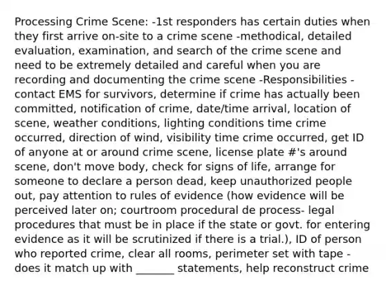 Processing Crime Scene: -1st responders has certain duties when they first arrive on-site to a crime scene -methodical, detailed evaluation, examination, and search of the crime scene and need to be extremely detailed and careful when you are recording and documenting the crime scene -Responsibilities - contact EMS for survivors, determine if crime has actually been committed, notification of crime, date/time arrival, location of scene, weather conditions, lighting conditions time crime occurred, direction of wind, visibility time crime occurred, get ID of anyone at or around crime scene, license plate #'s around scene, don't move body, check for signs of life, arrange for someone to declare a person dead, keep unauthorized people out, pay attention to rules of evidence (how evidence will be perceived later on; courtroom procedural de process- legal procedures that must be in place if the state or govt. for entering evidence as it will be scrutinized if there is a trial.), ID of person who reported crime, clear all rooms, perimeter set with tape -does it match up with _______ statements, help reconstruct crime