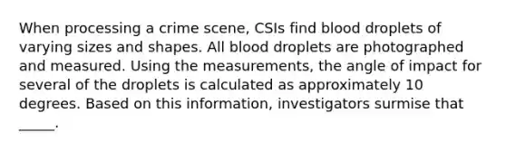 When processing a crime scene, CSIs find blood droplets of varying sizes and shapes. All blood droplets are photographed and measured. Using the measurements, the angle of impact for several of the droplets is calculated as approximately 10 degrees. Based on this information, investigators surmise that _____.