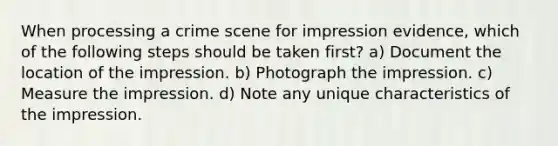 When processing a crime scene for impression evidence, which of the following steps should be taken first? a) Document the location of the impression. b) Photograph the impression. c) Measure the impression. d) Note any unique characteristics of the impression.