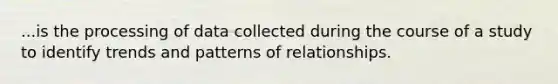 ...is the processing of data collected during the course of a study to identify trends and patterns of relationships.