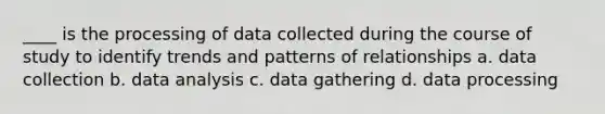 ____ is the processing of data collected during the course of study to identify trends and patterns of relationships a. data collection b. data analysis c. data gathering d. data processing