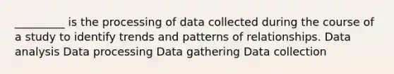 _________ is the processing of data collected during the course of a study to identify trends and patterns of relationships. Data analysis Data processing Data gathering Data collection