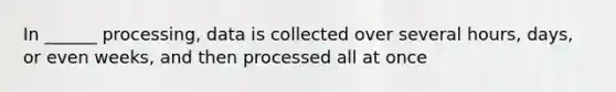 In ______ processing, data is collected over several hours, days, or even weeks, and then processed all at once