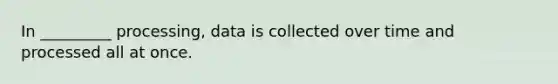 In _________ processing, data is collected over time and processed all at once.