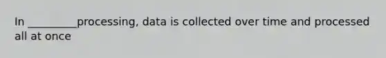 In _________processing, data is collected over time and processed all at once