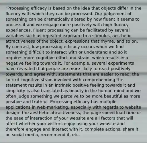 "Processing efficacy is based on the idea that objects differ in the fluency with which they can be processed. Our judgement of something can be dramatically altered by how fluent it seems to process it and we engage more positively with high fluency experiences. Fluent processing can be facilitated by several variables such as repeated exposure to a stimulus, aesthetic attractiveness of the object, expressions that rhyme, and so on. By contrast, low processing efficacy occurs when we find something difficult to interact with or understand and so it requires more cognitive effort and strain, which results in a negative feeling towards it. For example, several experiments have revealed that people are more likely to react positively towards, and agree with, statements that are easier to read: the lack of cognitive strain involved with comprehending the statement results in an intrinsic positive feeling towards it and simplicity is also translated as beauty in the human mind and we often judge something we perceive to be more beautiful as more positive and truthful. Processing efficacy has multiple applications in web-marketing, especially with regards to website design: the aesthetic attractiveness, the page speed load time or the ease of interaction of your website are all factors that will affect whether your visitors enjoy using your website and therefore engage and interact with it, complete actions, share it on social media, recommend it, etc.