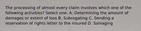 The processing of almost every claim involves which one of the following activities? Select one: A. Determining the amount of damages or extent of loss B. Subrogating C. Sending a reservation of rights letter to the insured D. Salvaging