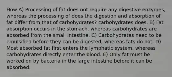 How A) Processing of fat does not require any digestive enzymes, whereas the processing of does the digestion and absorption of fat differ from that of carbohydrates? carbohydrates does. B) Fat absorption occurs in the stomach, whereas carbohydrates are absorbed from the small intestine. C) Carbohydrates need to be emulsified before they can be digested, whereas fats do not. D) Most absorbed fat first enters the lymphatic system, whereas carbohydrates directly enter the blood. E) Only fat must be worked on by bacteria in the large intestine before it can be absorbed.