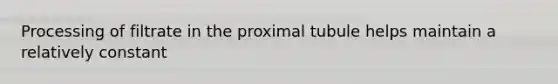 Processing of filtrate in the proximal tubule helps maintain a relatively constant