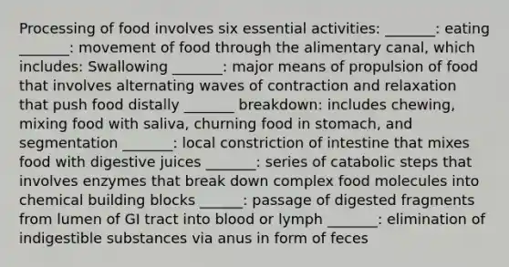 Processing of food involves six essential activities: _______: eating _______: movement of food through the alimentary canal, which includes: Swallowing _______: major means of propulsion of food that involves alternating waves of contraction and relaxation that push food distally _______ breakdown: includes chewing, mixing food with saliva, churning food in stomach, and segmentation _______: local constriction of intestine that mixes food with digestive juices _______: series of catabolic steps that involves enzymes that break down complex food molecules into chemical building blocks ______: passage of digested fragments from lumen of GI tract into blood or lymph _______: elimination of indigestible substances via anus in form of feces