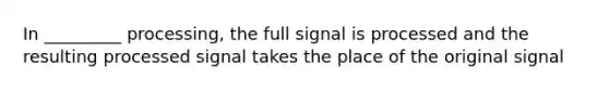 In _________ processing, the full signal is processed and the resulting processed signal takes the place of the original signal