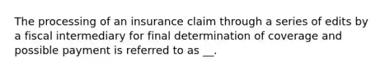 The processing of an insurance claim through a series of edits by a fiscal intermediary for final determination of coverage and possible payment is referred to as __.