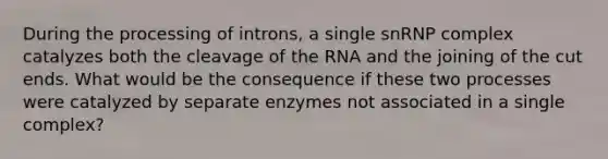 During the processing of introns, a single snRNP complex catalyzes both the cleavage of the RNA and the joining of the cut ends. What would be the consequence if these two processes were catalyzed by separate enzymes not associated in a single complex?