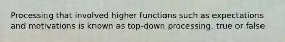 Processing that involved higher functions such as expectations and motivations is known as top-down processing. true or false