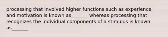 processing that involved higher functions such as experience and motivation is known as_______ whereas processing that recognizes the individual components of a stimulus is known as_______