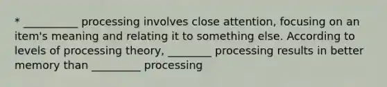 * __________ processing involves close attention, focusing on an item's meaning and relating it to something else. According to levels of processing theory, ________ processing results in better memory than _________ processing