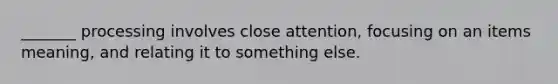 _______ processing involves close attention, focusing on an items meaning, and relating it to something else.