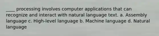 ____ processing involves computer applications that can recognize and interact with natural language text. a. Assembly language c. High-level language b. Machine language d. Natural language