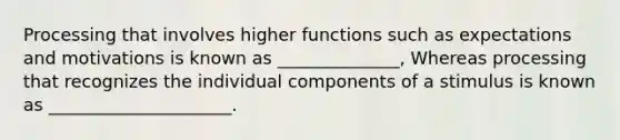 Processing that involves higher functions such as expectations and motivations is known as ______________, Whereas processing that recognizes the individual components of a stimulus is known as _____________________.